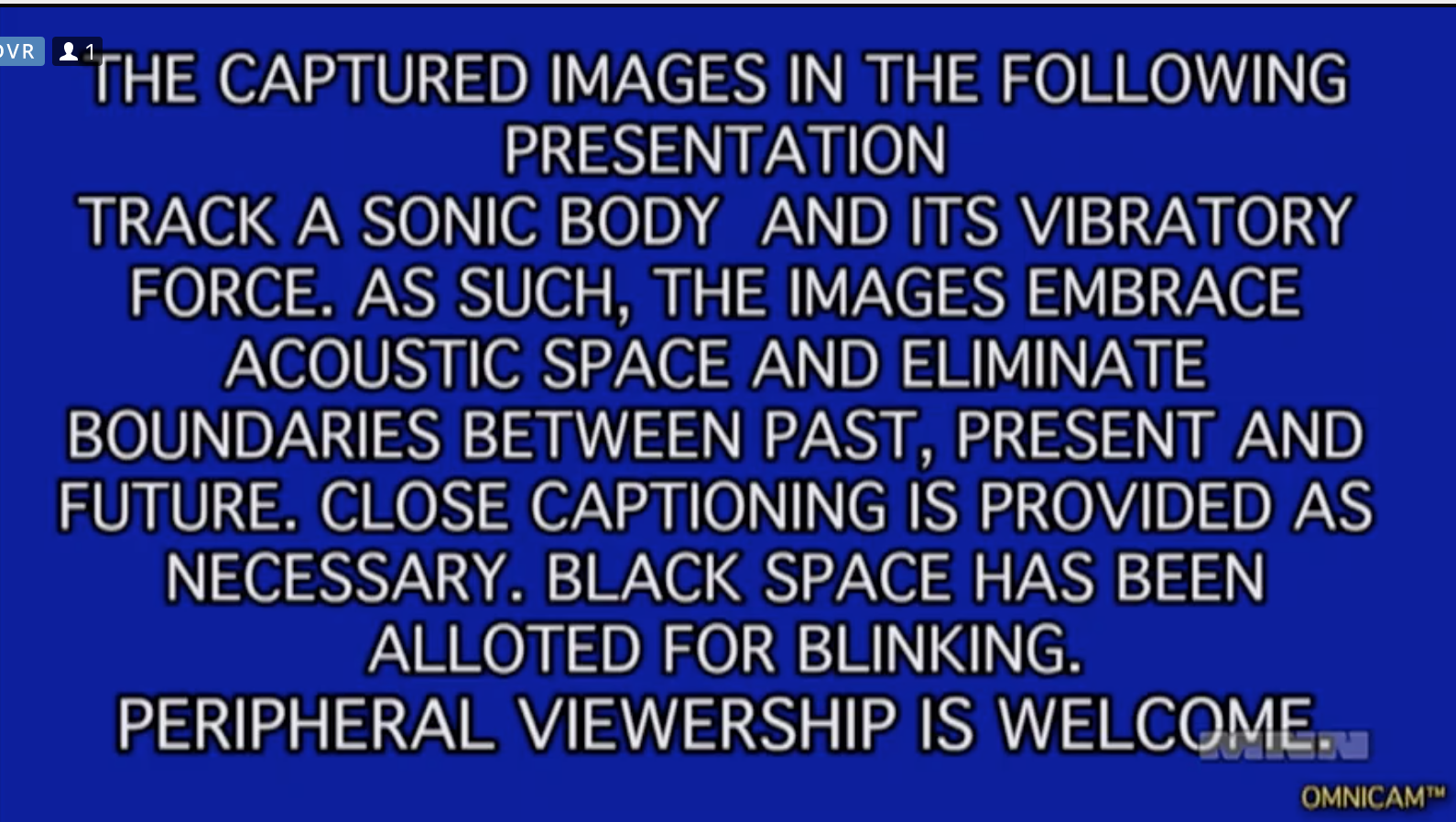 white text on a blue screen in all caps says the following: the captured images in the following presentation track a sonic body and its vibratory force. as such, the images eliminate boundries between past, present, and future. closed captioning is provided as necessary. black space has been allotted for blinking. peripheral viewership is welcome.