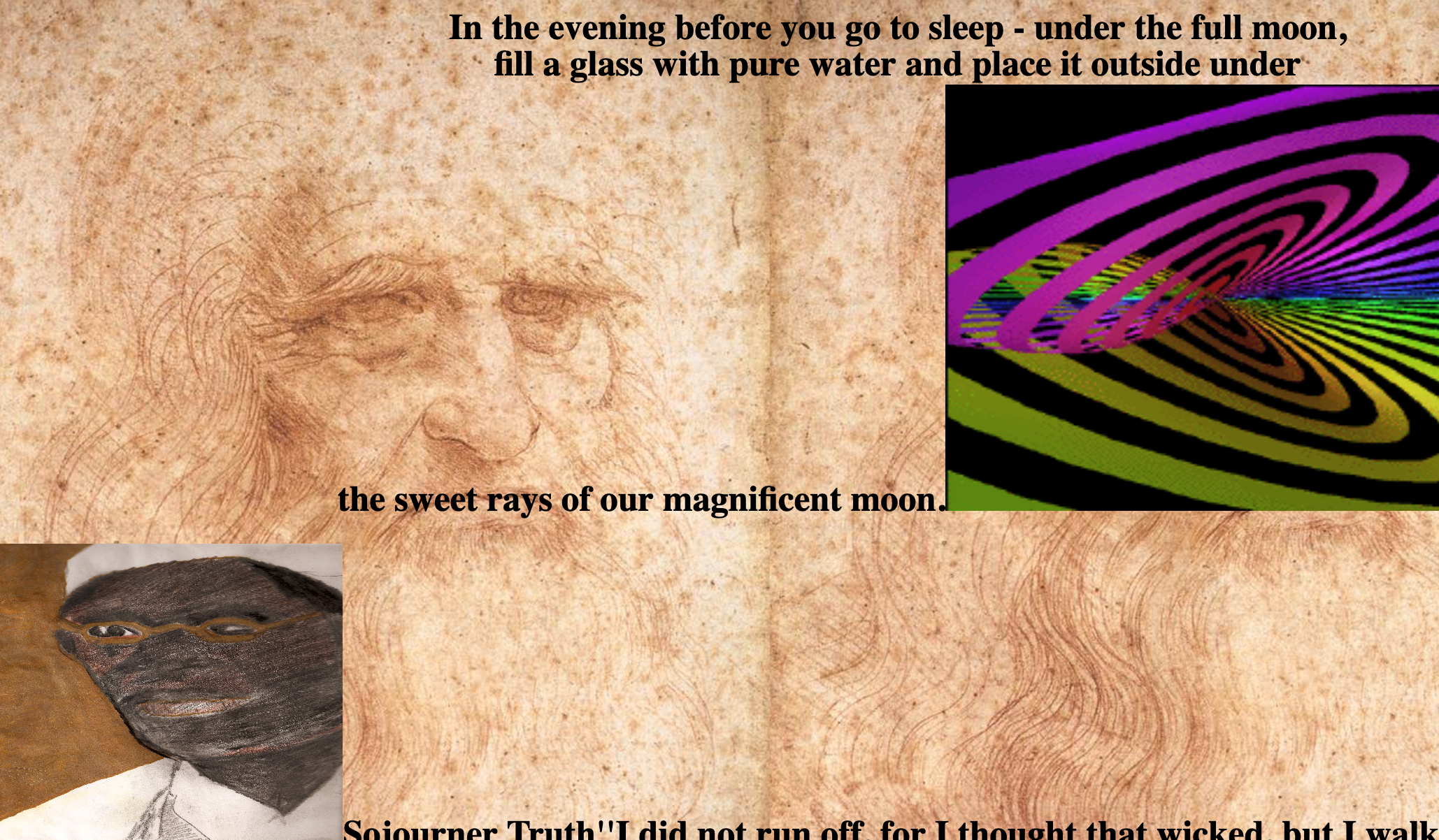 a screenshot of a website, the background is a tile of a portrait of a bearded man by da vinci, text at the top says In the evening before you go to sleep - under the full moon, fill a glass with pure water and place it outside under the sweet rays of our magnificent moon. there is a photo of a rainbow spiral of some kind and a skewed picture of a padtel portrait of sojourner truth. there is texted cropped off that says Sojourner Truth''I did not run off, for I thought that wicked, but I walk